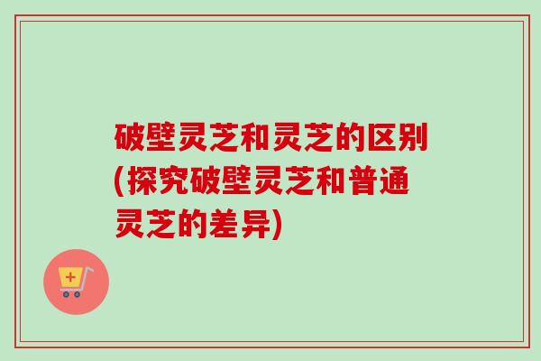 破壁灵芝和灵芝的区别(探究破壁灵芝和普通灵芝的差异) 破壁灵芝和灵芝的区别(探究破壁灵芝和普通灵芝的差异)