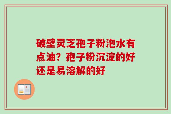 破壁灵芝孢子粉泡水有点油？孢子粉沉淀的好还是易溶解的好