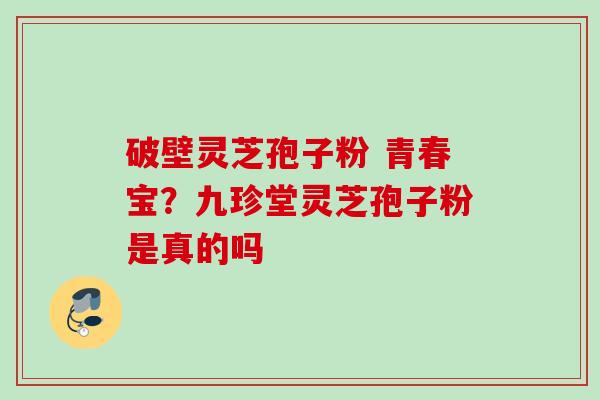 破壁灵芝孢子粉 青春宝?九珍堂灵芝孢子粉是真的吗 破壁灵芝孢子粉 青春宝?九珍堂灵芝孢子粉是真的吗