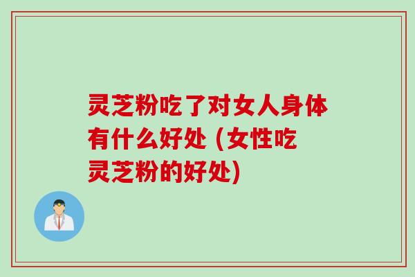 灵芝粉吃了对女人身体有什么好处 (女性吃灵芝粉的好处)