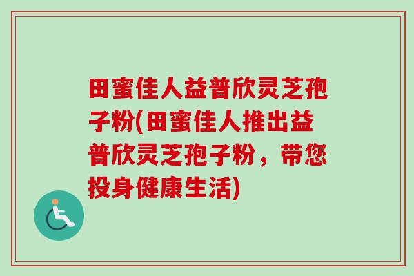 田蜜佳人益普欣灵芝孢子粉(田蜜佳人推出益普欣灵芝孢子粉，带您投身健康生活)