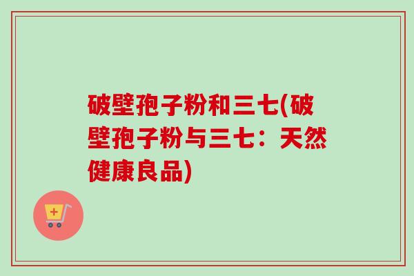 破壁孢子粉和三七(破壁孢子粉与三七:天然健康良品) 破壁孢子粉和三七(破壁孢子粉与三七:天然健康良品)