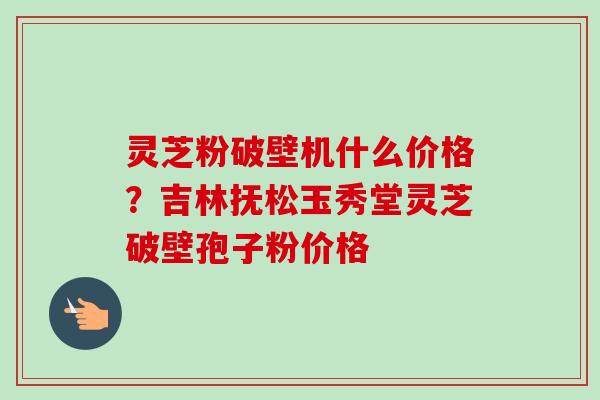 灵芝粉破壁机什么价格？吉林抚松玉秀堂灵芝破壁孢子粉价格