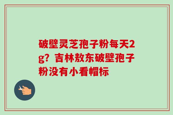 破壁灵芝孢子粉每天2g？吉林敖东破壁孢子粉没有小看帽标
