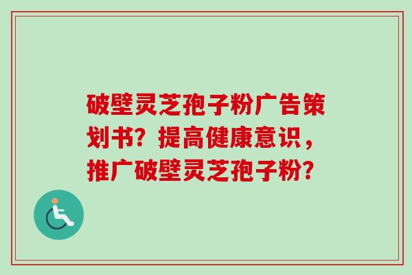 破壁灵芝孢子粉广告策划书？提高健康意识，推广破壁灵芝孢子粉？