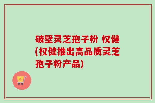 破壁灵芝孢子粉 权健(权健推出高品质灵芝孢子粉产品) 破壁灵芝孢子粉 权健(权健推出高品质灵芝孢子粉产品)
