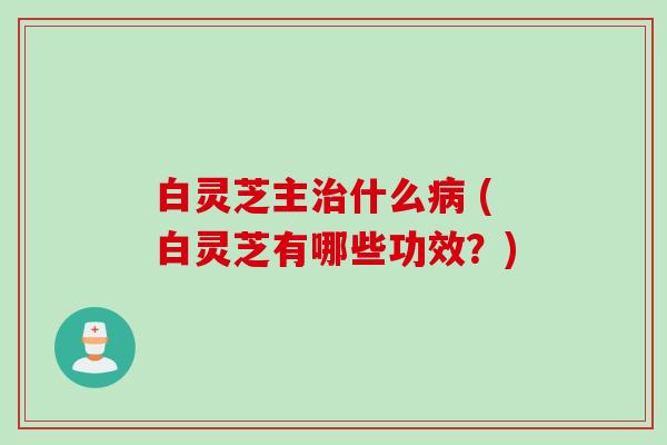 白灵芝主治什么病 (白灵芝有哪些功效？)