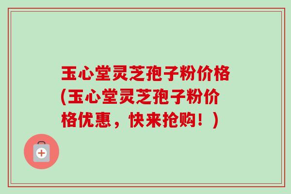 玉心堂灵芝孢子粉价格(玉心堂灵芝孢子粉价格优惠，快来抢购！)
