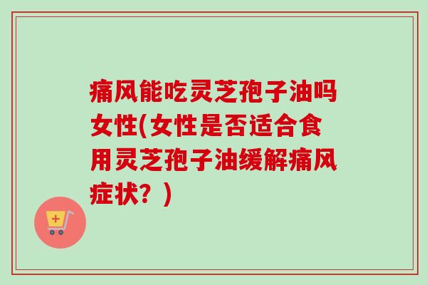 痛风能吃灵芝孢子油吗女性(女性是否适合食用灵芝孢子油缓解痛风症状？)