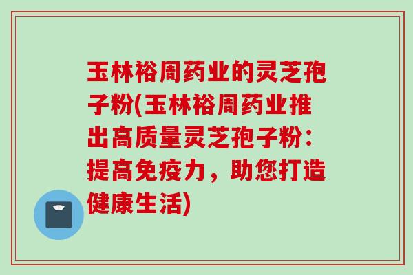 玉林裕周药业的灵芝孢子粉(玉林裕周药业推出高质量灵芝孢子粉：提高免疫力，助您打造健康生活)