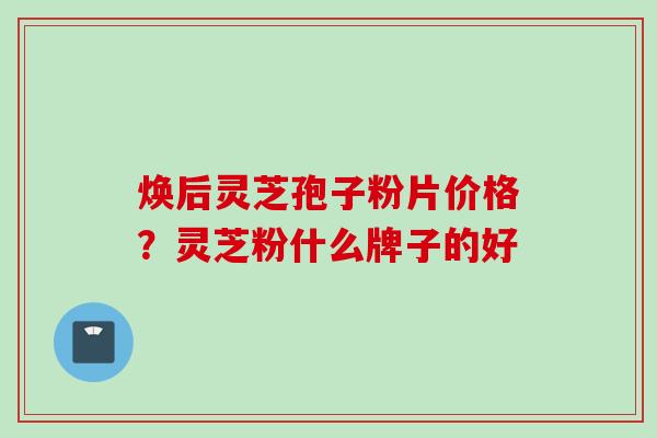 焕后灵芝孢子粉片价格？灵芝粉什么牌子的好