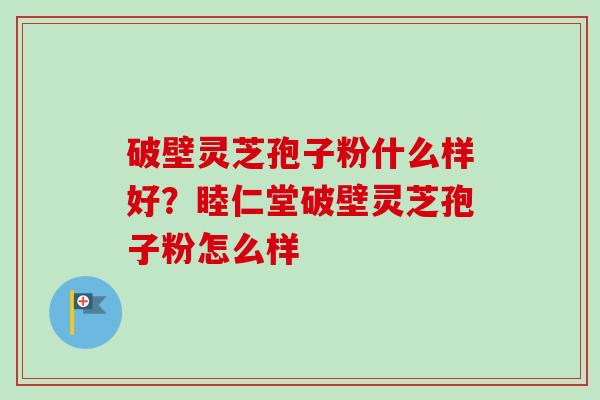 破壁灵芝孢子粉什么样好？睦仁堂破壁灵芝孢子粉怎么样
