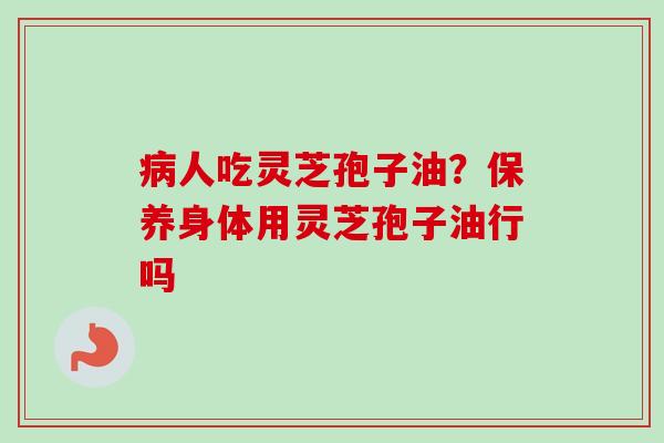 病人吃灵芝孢子油？保养身体用灵芝孢子油行吗