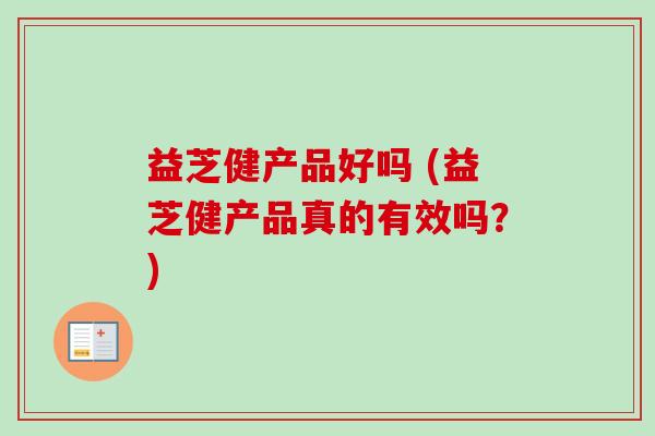 益芝健产品好吗 (益芝健产品真的有效吗？)