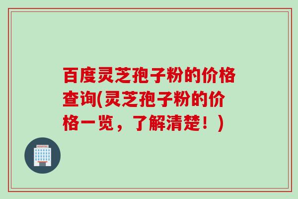 百度灵芝孢子粉的价格查询(灵芝孢子粉的价格一览,了解清楚!) 百度灵芝孢子粉的价格查询(灵芝孢子粉的价格一览,了解清楚!)