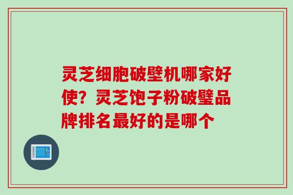 灵芝细胞破壁机哪家好使？灵芝饱子粉破璧品牌排名好的是哪个