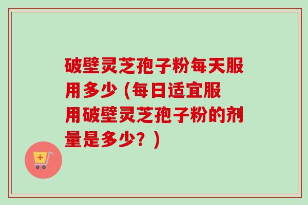 破壁灵芝孢子粉每天服用多少 (每日适宜服用破壁灵芝孢子粉的剂量是多少？)