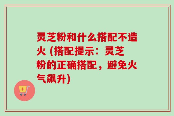 灵芝粉和什么搭配不造火 (搭配提示：灵芝粉的正确搭配，避免火气飙升)
