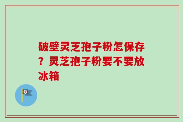 破壁灵芝孢子粉怎保存？灵芝孢子粉要不要放冰箱