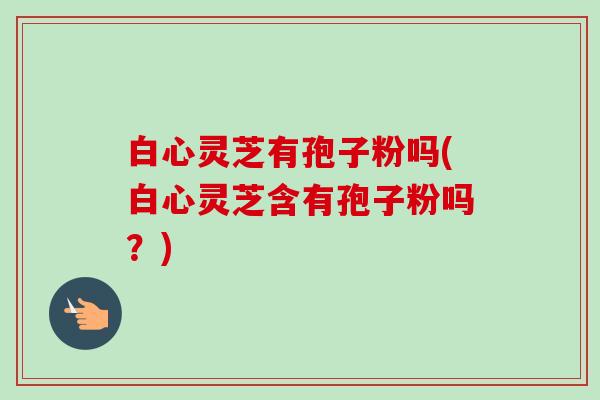 白心灵芝有孢子粉吗(白心灵芝含有孢子粉吗？)