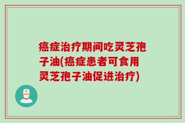 癌症治疗期间吃灵芝孢子油(癌症患者可食用灵芝孢子油促进治疗)