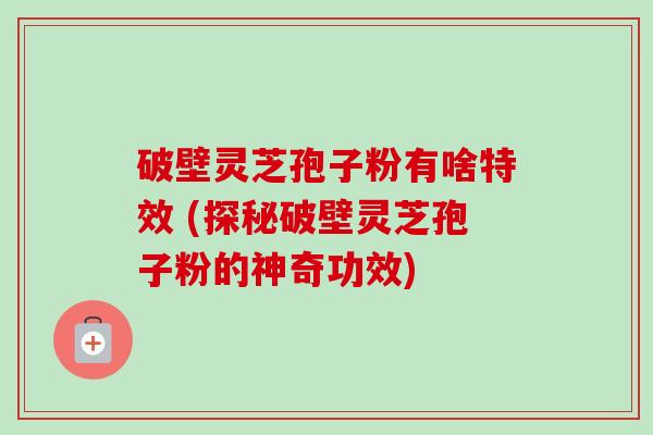 破壁灵芝孢子粉有啥特效 (探秘破壁灵芝孢子粉的神奇功效)