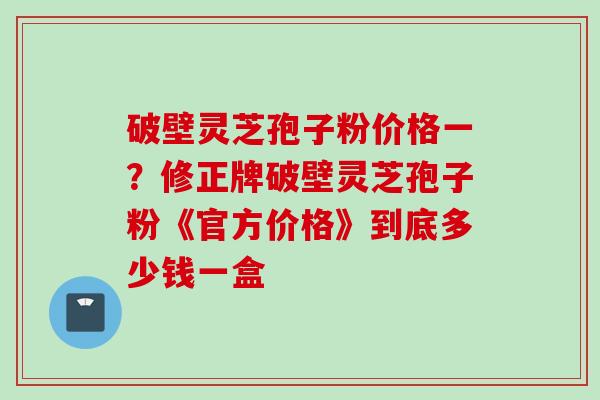 破壁灵芝孢子粉价格一？修正牌破壁灵芝孢子粉《官方价格》到底多少钱一盒