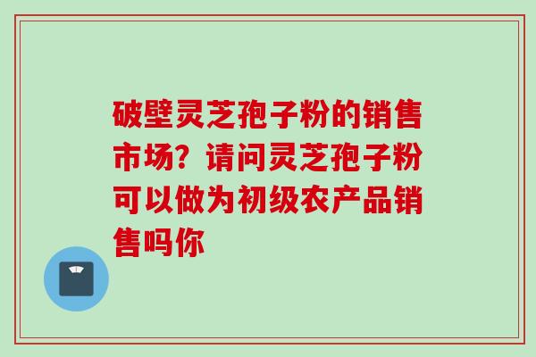 破壁灵芝孢子粉的销售市场？请问灵芝孢子粉可以做为初级农产品销售吗你