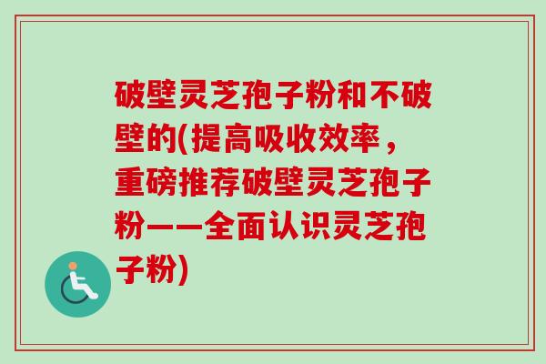 破壁灵芝孢子粉和不破壁的(提高吸收效率，重磅推荐破壁灵芝孢子粉——全面认识灵芝孢子粉)