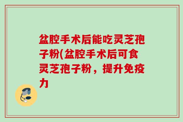盆腔手术后能吃灵芝孢子粉(盆腔手术后可食灵芝孢子粉，提升免疫力