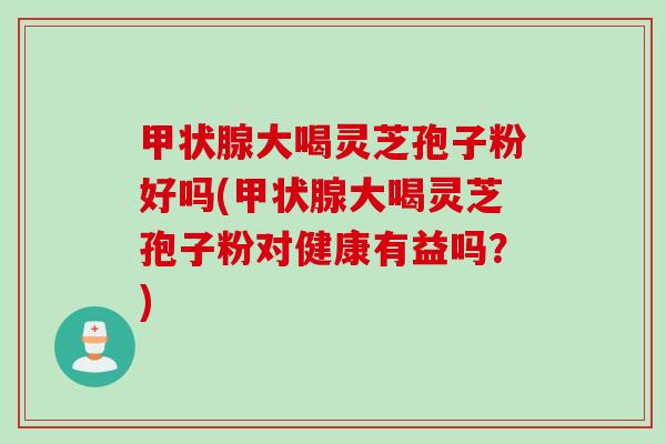 甲状腺大喝灵芝孢子粉好吗(甲状腺大喝灵芝孢子粉对健康有益吗？)