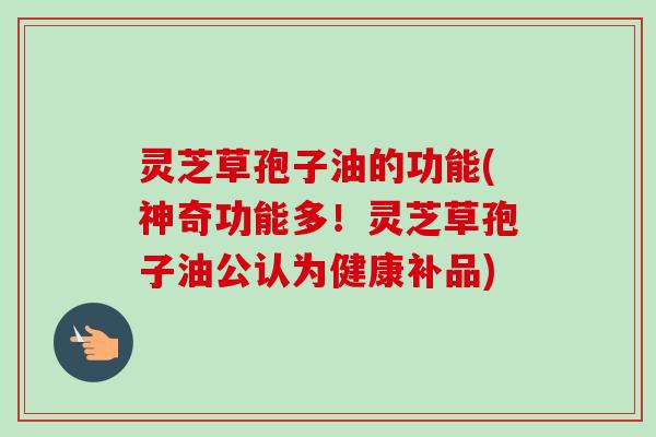 灵芝草孢子油的功能(神奇功能多！灵芝草孢子油公认为健康补品)