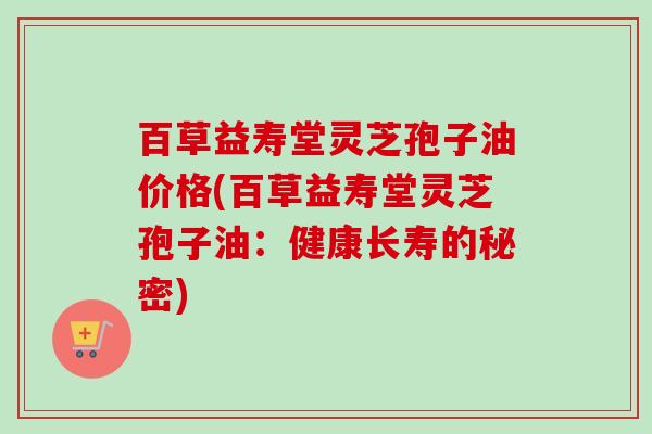 百草益寿堂灵芝孢子油价格(百草益寿堂灵芝孢子油：健康长寿的秘密)