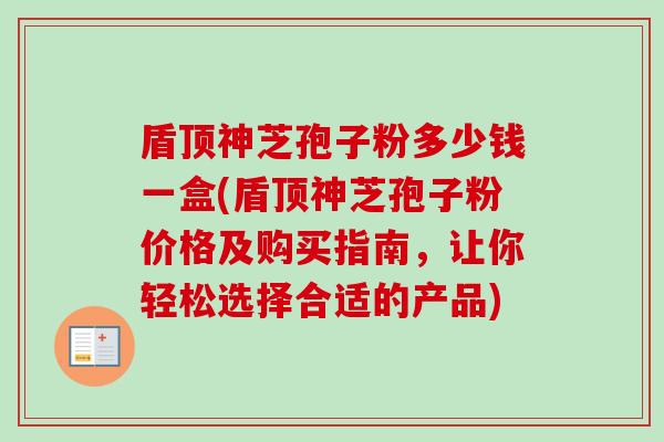 盾顶神芝孢子粉多少钱一盒(盾顶神芝孢子粉价格及购买指南，让你轻松选择合适的产品)