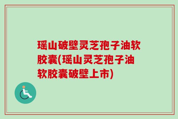 瑶山破壁灵芝孢子油软胶囊(瑶山灵芝孢子油软胶囊破壁上市)