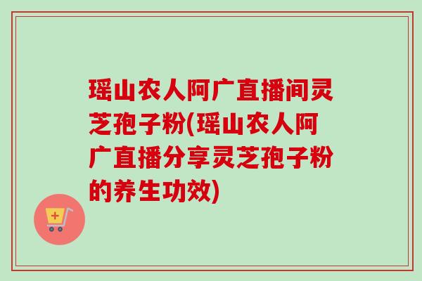 瑶山农人阿广直播间灵芝孢子粉(瑶山农人阿广直播分享灵芝孢子粉的养生功效)