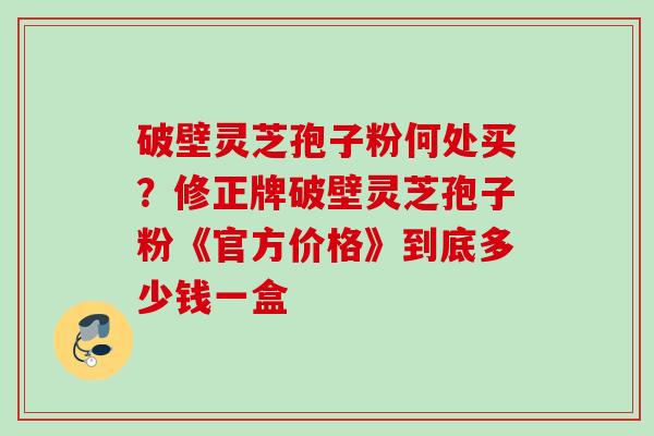 破壁灵芝孢子粉何处买？修正牌破壁灵芝孢子粉《官方价格》到底多少钱一盒