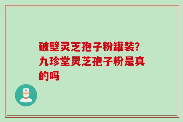 破壁灵芝孢子粉罐装？九珍堂灵芝孢子粉是真的吗