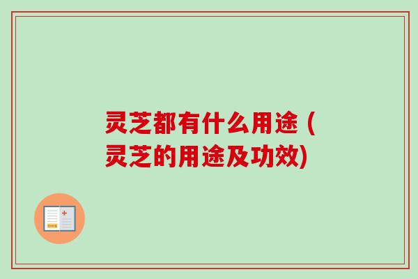 灵芝都有什么用途 (灵芝的用途及功效)