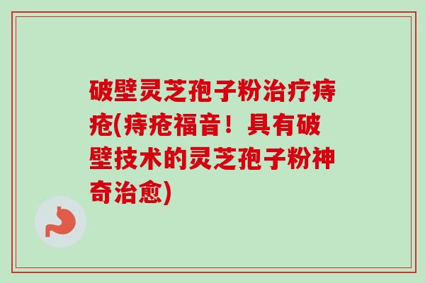 破壁灵芝孢子粉痔疮(痔疮福音！具有破壁技术的灵芝孢子粉神奇愈)