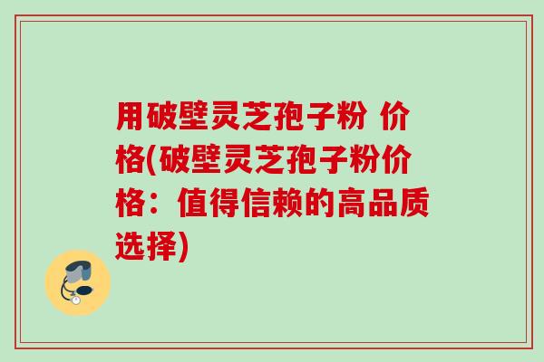 用破壁灵芝孢子粉 价格(破壁灵芝孢子粉价格：值得信赖的高品质选择)