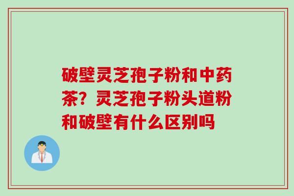 破壁灵芝孢子粉和中药茶？灵芝孢子粉头道粉和破壁有什么区别吗