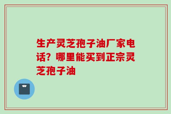 生产灵芝孢子油厂家电话？哪里能买到正宗灵芝孢子油