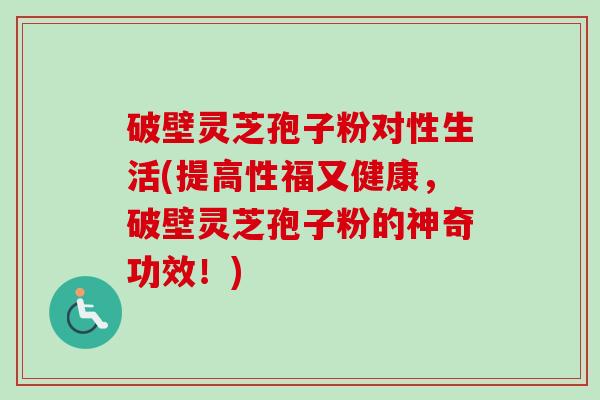 破壁灵芝孢子粉对性生活(提高性福又健康，破壁灵芝孢子粉的神奇功效！)