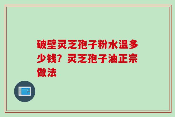 破壁灵芝孢子粉水温多少钱？灵芝孢子油正宗做法