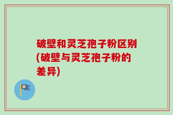 破壁和灵芝孢子粉区别(破壁与灵芝孢子粉的差异)