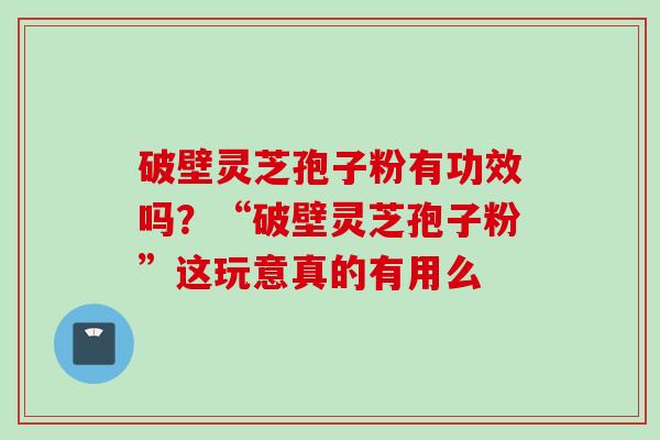 破壁灵芝孢子粉有功效吗?“破壁灵芝孢子粉”这玩意真的有用么 破壁灵芝孢子粉有功效吗?“破壁灵芝孢子粉”这玩意真的有用么