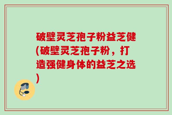 破壁灵芝孢子粉益芝健(破壁灵芝孢子粉，打造强健身体的益芝之选)