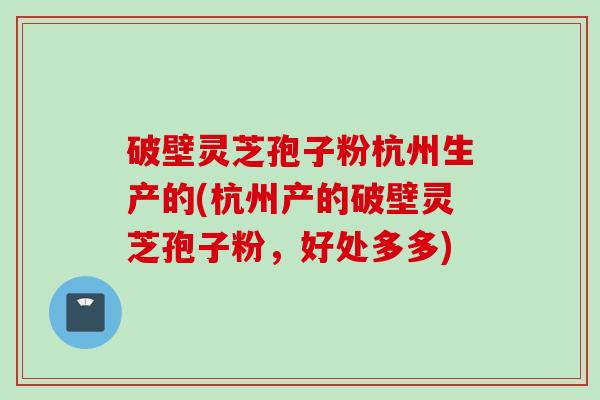 破壁灵芝孢子粉杭州生产的(杭州产的破壁灵芝孢子粉，好处多多)