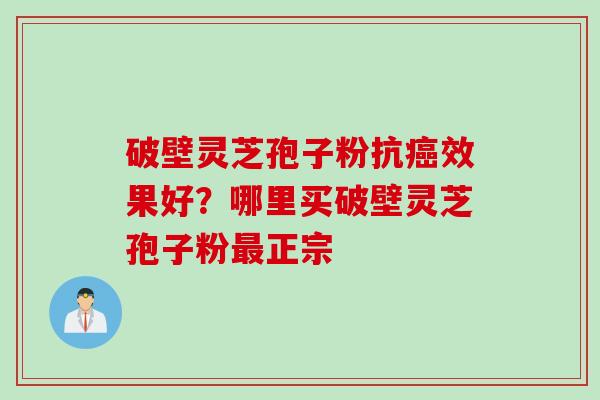 破壁灵芝孢子粉抗癌效果好？哪里买破壁灵芝孢子粉最正宗